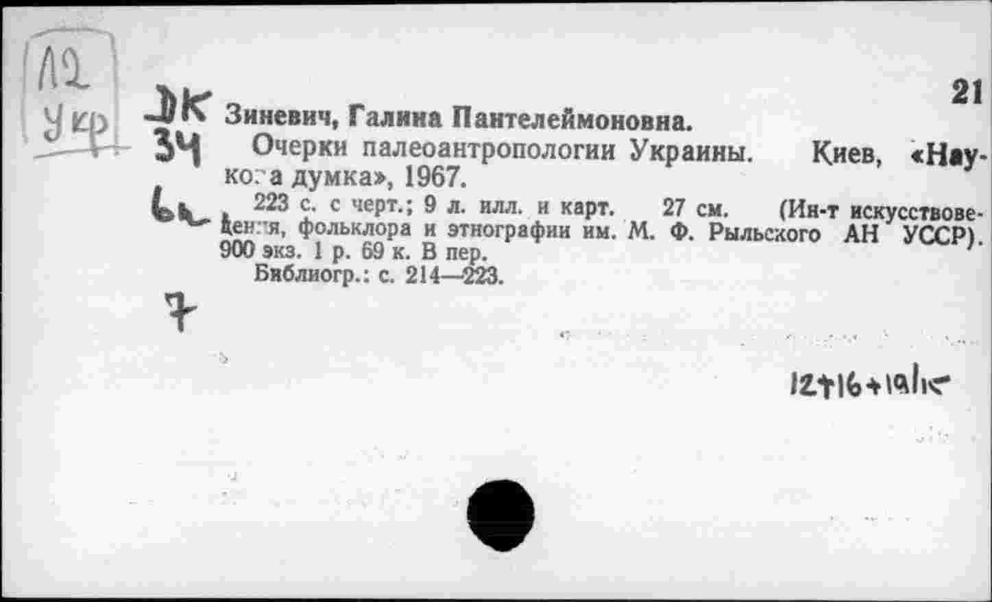 ﻿Зиневич, Галина Пантелеймоновна.
Очерки палеоантропологии Украины. Киев, «Науко: а думка», 1967.	3
223 с. с черт.; 9 л. илл. и карт. 27 см. (Ин-т искусствове-цен 'Я, фольклора и этнографии им. М. Ф. Рыльского АН УССР) 900 экз. 1 р. 69 к. В пер.	’’
Бнблиогр.: с. 214—223.
